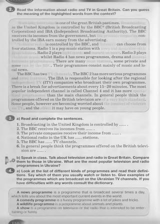e Rend the information about radio and TV in Great Britain. Can you guess
the meaning of the highlighted words from the context?
is one of the great British pastimes,
in the United Kingdom is controlled by the BBC* (British Broadcasting
Corporation) and IBA (Independent Broadcasting Authority). The BBC
receives its incomes from the government, but con­
trolled by the IBA earn money from the advertising.
is controlled by the BBC, and can choose from
four stations. Radio 1 is a pop music station with
. Radio 2 plays and . Radio 3 plays
whilst Radio 4 has news programmes, drama and
. There are many , some private and
some . Their programmes consist mainly of music and lo­
cal news.
The BBC has two . The BBC 2 has more serious programmes
and . The IBA is responsible for looking after the regional
(ITV) companies who broadcast their own programmes.
There is a break for advertisements about every 15-20 minutes. The most
popular independent channel is called Channel 4 and it has more
than the main channels. In general people think the
programmes offered on the British television are
Some people, however are becoming worried about
, and the it may have on young people.
Read and complete the sentences.
Broadcasting in the United Kingdom is controlled b y .......
The BBC receives its incomes fro m .......
The private companies receive their income fro m .......
National radio in the UK has stations.
The BBC has TV channels.
In general people think the programmes offered on the British televi­
sion a re.......
b) Speak in class. Talk about television and radio in Great Britain. Compare
them to those in Ukraine. What are the most popular television and radio
programmes in Ukraine?
a) Look at the list of different kinds of programmes and read their defini­
tions. Say which of them you usually watch or listen to. Give examples of
the programmes which are broadcast on the Ukrainian TV channels. If you
have difficulties with any words consult the dictionary.
A news programme is a programme that is broadcast several times a day, )
which tells you about the most important current events in the world.
A comedy programme is a funny programme with a lot of jokes and tricks.
A wildlife programme is a programme about animals and plants.
A show is a programme on television or the radio that is intended to be enter- j
i tainlng or funny. J
©
a)
1.
2.
3.
4.
5.
6.
 
