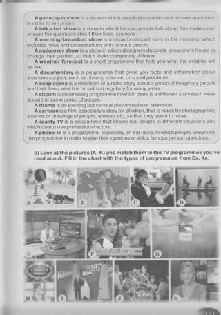 A g a m e / q u i z s h o w is a show in which people play games and answei questions
in order to win prizes.
A t a l k / c h a t s h o w is a show in which famous people talk about themselves and
answer the questions about their lives, opinions.
A morning/breakfast show is a show broadcast early in the morning, which
includes news and conversations with famous people.
A m a k e o v e r s h o w is a show in which designers decorate someone’s house or
change their garden, so that it looks completely different.
A w e a t h e r f o r e c a s t is a short programme that tells you what the weather will
be like.
A d o c u m e n t a r y is a programme that gives you facts and information about
a serious subject, such as history, science, or social problems.
A s o a p o p e r a is a television or a radio story about a group of imaginary people
and their lives, which is broadcast regularly for many years.
A s i t c o m is an amusing programme in which there is a different story each week
about the same group of people.
A d r a m a is an exciting but serious play on radio or television.
A c a r t o o n is a film, especially a story for children, that is made by photographing
a series of drawings of people, animals etc, so that they seem to move.
A r e a l i t y T V is a programme that shows real people in different situations and
which do not use professional actors.
A p h o n e - i n is a programme, especially on the radio, in which people telephone

the programme in order to give their opinions or ask a famous person questions.
b ) L o o k a t t h e p i c t u r e s ( A - K ) a n d m a t c h t h e m t o t h e T V p r o g r a m m e s y o u ’ v e
r e a d a b o u t . F i l l i n t h e c h a r t w i t h t h e t y p e s o f p r o g r a m m e s f r o m E x . 4 a .
 