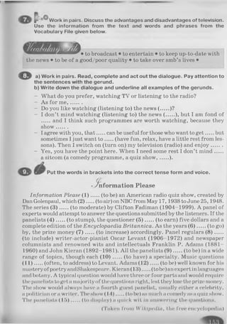 f Work in pairs. Discuss the advantages and disadvantages of television.
Use the information from the text and words and phrases from the
Vocabulary File given below.
to broadcast • to entertain • to keep up-to-date with
the news • to be of a good/poor quality • to take over smb’s lives •
O a) Work in pairs. Read, complete and act out the dialogue. Pay attention to
the sentences with the gerund.
b) Write down the dialogue and underline all examples of the gerunds.
- What do you prefer, watching TV or listening to the radio?
- As for m e,.......
- Do you like watching (listening to) the news (..... )?
- I don’t mind watching (listening to) the news ( ..... ), but I am fond of
and I think such programmes are worth watching, because they
show.......
- I agree with you, that can be useful for those who want to g et but
sometimes I just want t o (have fun, relax, have a little rest from les­
sons). Then I switch on (turn on) my television (radio) and enjoy.......
- Yes, you have the point here. When I need some rest I don’t m ind.....
a sitcom (a comedy programme, a quiz show, ).
Put the words in brackets into the correct tense form and voice.
-in fo rm a tio n Please
Information Please (1 ) (to be) an American radio quiz show, created by
Dan Golenpaul, which (2 ) (to air) on NBC from May 17,1938 to June 25,1948.
The series (3 ) (to moderate) by Clifton Fadiman (1904-1999). A panel of
experts would attempt to answer the questions submitted by the listeners. If the
panelists (4 ) (to stump), the questioner (5 ) (to earn) five dollars and a
complete edition of the Encyclopaedia Britannica. As the years (6 ) (to go)
by, the prize money (7 ) (to increase) accordingly. Panel regulars (8 ).....
(to include) writer-actor-pianist Oscar Levant (1906-1972) and newspaper
columnists and renowned wits and intellectuals Franklin P. Adams (1881-
1960) and John Kieran (1892-1981). All the panelists (9 ) (to be) in a wide
range of topics, though each (1 0 ) (to have) a specialty. Music questions
(1 1 ) (often, to address) to Levant. Adams (1 2 ) (to be) well known for his
masteryof poetry andShakespeare. Kieran(13) (to be) anexpert in languages
and botany. A typical question would have three or four parts and would require
the panelists to get a majority of the questions right, lest they lose the prize money.
The show would always have a fourth guest panelist, usually either a celebrity,
a politician or a writer. The show (14) (to be) as much a comedy asa quiz show.
The panelists (1 5 ) (to display) a quick wit in answering tin* questions.
(Taken from W ikipedia, the free encyclopedia)
 