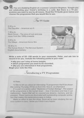 j You are studying English at a summer school in Brighton. Tonight you
are celebrating your friend’s birthday in a café. But there is a TV pro­
gramme you want to see by all means. Read the TV Guide given below and
choose the programme that you would like to see.
^ e T V Guide
6.00 p.m.
The Day after - American sci-fi
7.30 p.m.
Rock Circus - The story of rock and pop
music from the 1950s onwards
9.00 p.m.
The Village - American horror film
10.45 p.m.
The Human Body 4: The Nervous System
English documentary
Write a note of 5 0 -1 0 0 words to your roommate, Peter, and ask him to
record it for you. Include the following points in your note:
• why you can’t stay at home tonight;
• which programme you want to be recorded;
• why you are interested in that programme.
Begin your note like this:
ntroducing a T V Program m e
Hi Peter,
I’d like to tell you about an interesting TVprogramme that’ll be shown
this coming Thursday. It’ll be on from 9 to 10p.m. on Channel 4.
It's a part of a series called “Mysteries of Human Biology”. The subject
of the programme is the human brain - how it functions and how it can
malfunction. Topics that will be covered are dreams, memory, and de­
pression. These topics are illustrated with outstanding computer anima­
tion that makes the explanations easy to follow.
Make an effort to see this show. Since we’ve been studying the ner­
vous system in class, I know you 'II find it very helpful.
 