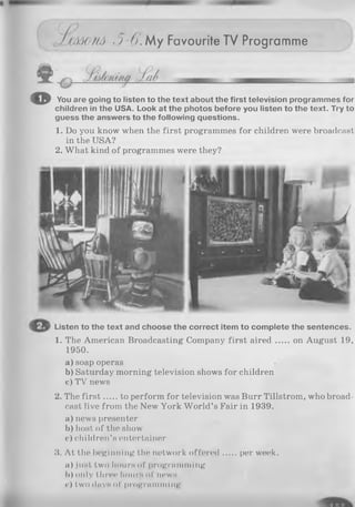 Im O 'M ■)-(). M y Favourite TV Programme
© You are going to listen to the text about the first television programmes for
children in the USA. Look at the photos before you listen to the text. Try to
guess the answers to the following questions.
1. Do you know when the first programmes for children were broadcast
in the USA?
2. What kind of programmes were they?
Listen to the text and choose the correct item to complete the sentences.
1. The American Broadcasting Company first aired on August 19,
1950.
a) soap operas
b) Saturday morning television shows for children
c) TV news
2. The firs t to perform for television was Burr Tillstrom, who broad­
cast live from the New York W orld’s Fair in 1939.
a) news presenter
b )host of the show
c) children’s entertainer
3. A t the beginning the network offered per week.
a) just two hours of programming
b) only throe hours of nows
<•) two days of programming
 