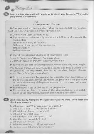 6 0 / / >À /m . J td ....__________.jm
Read the tips which will help you to write about your favourite TV or radio
programme successfully.
• /rogram m e Review
Before you start writing, consider what you want to tell your readers
nbout the film/TV programme/radio programme.
Do you want them to see it? Why?
0 A programme review usually contains the following elements in the
given order:
1) a brief summary of the plot;
2) the aim of the host of the programme;
3) the structure;
4) the assessment.
tt Start by mentioning what kind of programme it is:
“How to Become a M illionaire” is a quiz show.
1watched “ Tigers in Danger” wildlife programme.
** Say who takes part in the programme, who conducts it, for example:
The famous Ukrainian actors Bohdan Stupka and Olha Sumska were
the guests of the programme. The host of the show, Dmytro Gordon,
asked them a lot of questions about...
Give the programme background, for example, short biographies of
the guests (in a talk show) or the rules of the game (if it is the quiz show)
or the short summary of the previous events (if it is a sitcom, a drama or
a soap opera).
0 Say what you liked or disliked in the programme.
Recommend or don’t recommend the viewers/listeners to watch/
listen to the programme. Support this with some evidence.
V________________________________________________________________________ — ^
Work individually. Complete the questions with one word. Then listen and
check your answers.
1. W hat’s last TV programme you watched ?
2. Was it a TV film , was it a talk show?
3. Why did you choose watch it?
4. Who did you watch i t ?
5. What did you think was good it?
(>. Was there you didn’t like?
7. Who was it directed ?
8. Who was starring the programme?
IK Did you a lot of new information?
 