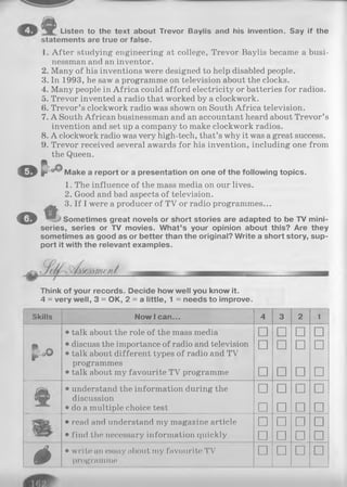 Listen to the text about Trevor Baylis and his invention. Say if the
statements are true or false.
© T
1. After studying engineering at college, Trevor Baylis became a busi­
nessman and an inventor.
2. Many of his inventions were designed to help disabled people.
3. In 1993, he saw a programme on television about the clocks.
4. Many people in Africa could afford electricity or batteries for radios.
5. Trevor invented a radio that worked by a clockwork.
6. Trevor’s clockwork radio was shown on South Africa television.
7. A South African businessman and an accountant heard about Trevor’s
invention and set up a company to make clockwork radios.
8. A clockwork radio was very high-tech, that’s why it was a great success.
9. Trevor received several awards for his invention, including one from
the Queen.
Q
Make a report or a presentation on one of the following topics.
O
1. The influence of the mass media on our lives.
2. Good and bad aspects of television.
3. If I were a producer of TV or radio programmes...
Sometimes great novels or short stories are adapted to be TV mini­
series, series or TV movies. W hat’s your opinion about this? Are they
sometimes as good as or better than the original? Write a short story, sup­
port it with the relevant examples.
Think of your records. Decide how well you know it.
4 = very well, 3 = OK, 2 = a little, 1 = needs to improve.
Skills Now 1can... 4 3 2 1
• talk about the role of the mass media □ □ □ □
P ~ • discuss the importance of radio and television n n n njP'.Q© • talk about different types of radio and TV
programmes
• talk about my favourite TV programme □ □ □ □
•understand the information during the n □ n ndiscussion
• do a multiple choice test □ □ □ □
•read and understand my magazine article □ □ □ □
•find the necessary information quickly □ □ □ □
é •write an essay about my favourite TV
programme
□ □ □ □
 