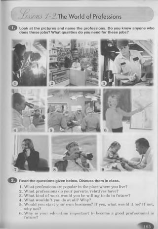 (O
I/AMHA/ 3.TheWorld of Professions
o Look at the pictures and name the professions. Do you know anyone who
does these jobs? What qualities do you need for these jobs?
Read the questions given below. Discuss them in class.
1. What professions are popular in the place where you live?
2. What professions do your parents/relatives have?
3. What kind of work would you be willing to do in future?
4. What wouldn’t you do at all? Why?
5. Would you start your own business? If yes, what would it be? If not,
why not?
($. Why is your education important to bocomn a good professional in
future?
 