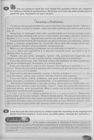 y C y You aro going to read the text about the qualities which are required
for different kinds of professions. Road the text and say what profession is
good for you. Comment on your choice.
%hoosing a Profession
People are always asked what they want to be when they leave school. Ithink it’s
a pretty tricky question to answer, especially when getting a job seems such a long
way off.
Magazines for teenagers often offer questionnaires and surveys to help young
people see their interests and more clearly and make a decision concern­
ing their . Special tests can find out what a person est suited f o i .
Those who like to work with machines can get a profession of a mechanic, a driver,
a pilot, a computer programmer etc. Those who like to work with people can be doc­
tors, teachers, lawyers, shop assistants, hairdressers etc.
When you are choosing a profession, you should keep in mind all the necessary
qualities, which are required for it. If you don’t possess them, you have to try to
develop them in yourself.
People, who are active, energetic, “green”, tidy, practical and organized can
choose a profession of a vet, a postal worker, a dog trainer, or a zookeeper.
If you like adventures, trips, learning culture and traditions of other people you
can be an archaeologist, an explorer, or a tourist guide.
If you are interested in science and research you might be a scientist or an in­
ventor. Those who are fond of working with numbers can get success in the career
of n accountant or a banker.
If you want to become a teacher, a nurse, a dentist, a doctor or a firefighter, you
must be helpful, caring, calm, patient, friendly, cheerful and outgoing.
If you are logical, critical, ambitious, and quick-minded, you might be a com­
puter specialist, a politician, a businessman, or an advertising instructor.
The world of professions is rich and exciting. Some jobs are traditionally con­
sidered to be “women’s jobs” and some “men’s” . There are some jobs where both
men and women work successfully. What is really true is that all professions are
important, wonderful and necessary.
A high qualification makes a person fit for a certain position. “Every man
is the maker of his own fortune,” Richard Steele wrote. The person who wants to
be highly qualified must have good education first of all. A young person can best
approach the future when enriched with knowledge of many different subjects. That
can really help to get a better job, develop career and get success in life.
s., *
O Look through the text and try to understand the meaning of the highlighted
words from the context. If you have any difficulties, consult the dictionary.
• to make a decision • abilities • future career •
the necessary qualities • to be best suited for • a firefighter • an inventor •
to succeed • an accountant • a high qualification • to fit for a certain
position •
f t
 