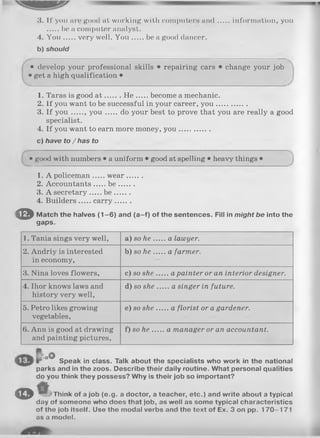 3. If you are good at working with computers a n d information, you
be a computer analyst.
4. Y o u very well. Y o u be a good dancer.
b) should
• develop your professional skills • repairing cars • change your job
• get a high qualification •
1. Taras is good a t H e become a mechanic.
2. If you want to be successful in your career, y ou ..............
3. If y o u y o u do your best to prove that you are really a good
specialist.
4. If you want to earn more money, you ..............
c) have to /h a s to
• good with numbers • a uniform • good at spelling • heavy things •
1. A policeman w ear.......
2. Accountants b e .......
3. A secretary b e .......
4. Builders carry.......
© Match the halves (1-6) and (a-f) of the sentences. Fill in might be into the
gaps.
1. Tania sings very well, a) so h e .....a lawyer.
2. Andriy is interested
in economy,
b)s o h e .....a farmer.
3. Nina loves flowers, c) so she.....a painter or an interior designer.
4. Ihor knows laws and
history very well,
d) so she.....a singer in future.
5. Petro likes growing
vegetables,
e) so she.....a florist or a gardener.
6. Ann is good at drawing
and painting pictures,
f) so h e .....a manager or an accountant.
oO
Speak in class. Talk about the specialists who work in the national
parks and in the zoos. Describe their daily routine. What personal qualities
do you think they possess? Why is their job so important?
© Think of a job (e.g. a doctor, a teacher, etc.) and write about a typical
day of someone who does that job, as well as some typical characteristics
of the job Itself. Use the modal verbs and the text of Ex. 3 on pp. 170-171
as a model.
 