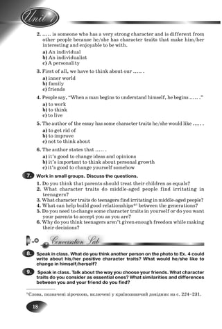 18
2. ..... is someone who has a very strong character and is different from
other people because he/she has character traits that make him/her
interesting and enjoyable to be with.
a) An individual
b) An individualist
c) A personality
3. First of all, we have to think about our ..... .
a) inner world
b) family
c) friends
4. People say, “When a man begins to understand himself, he begins ..... .”
a) to work
b) to think
c) to live
5. The author of the essay has some character traits he/she would like ..... .
a) to get rid of
b) to improve
c) not to think about
6. The author states that ..... .
a) it’s good to change ideas and opinions
b) it’s important to think about personal growth
c) it’s good to change yourself somehow
Work in small groups. Discuss the questions.
1. Do you think that parents should treat their children as equals?
2. What character traits do middle-aged people find irritating in
teenagers?
3. What character traits do teenagers find irritating in middle-aged people?
4. What can help build good relationships*1
between the generations?
5. Do you need to change some character traits in yourself or do you want
your parents to accept you as you are?
6. Why do you think teenagers aren’t given enough freedom while making
their decisions?
Speak in class. What do you think another person on the photo to Ex. 4 could
write about his/her positive character traits? What would he/she like to
change in himself/herself?
Speak in class. Talk about the way you choose your friends. What character
traits do you consider as essential ones? What similarities and differences
between you and your friend do you find?
7.7.
8.8.
9.9.
10.
11.
1.
2.
___________
1
Слова, позначені зірочкою, включені у країнознавчий довідник на с. 224–231.
Nesvit_Engl_9.indd 18Nesvit_Engl_9.indd 18 8/12/2009 17:03:298/12/2009 17:03:29
 