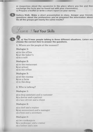 or magazlnos about tho vaconclos In tho place where you llvo and thor
exchango tho facts you’ve found out with your classmatos).
c) Prepare a leaflet or write a short roport on your survey.
Gallery Walk. Make a short presentation in class. Answer your friends
questions about the professions you’ve prepared the information about
Do all the groups get nearly the same results?
c?.Test Your Skills
^ ^8^ a) You’ll hear people talking in three different situations. Listen anc
choose the correct item to answer the questions.
1. Where are the people at the moment?
Dialogue 1:
a) in the office
b) at the baker’s
c) in a café
Dialogue 2:
a) in the restaurant
b)at school
c) in the office
Dialogue 3:
a) at the cinema
b) on a farm
c) in the shop
2. Who is talking?
Dialogue 1:
a) a shop assistant and a customer
b) a doctor and a patient
c) a taxi driver and a client
Dialogue 2:
a) a chef and a waiter
b) an accountant and a manager
c) a boss and a secretary
Dialogue 3:
a)tw o zookeepern
b) ii zookeeper mid a visitor
c ) a father m i l l n h o i i
 