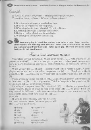 o Rowrito tho sontonces. Uso tho Infinitive or tho gorund ns In tho oxnmplo.
I t ’s good to help other people. - Helping other people is good.
Travelling is marvellous. - I t ’s marvellous to travel.
1. It is important to get a good education.
2. It’s fun to organize a school party.
3. It’s enjoyable to learn about different cultures.
4. Learning a foreign language is difficult.
5. Being a real professional is wonderful.
6. Working on a computer is exciting.
You are going to read the text on how to be a good team member.
Some words are missing from the text. Your task is to choose the most
appropriate word from the list (a-n) for each gap. There is one extra word
that you do not need to use.
w to Be a G ood Team M em ber
Your class is your first team. When your work (1 ) with others on the
project or while (2 ) for a school party, you learn to be a good ‘team mem­
ber’ . You are developing your social skills which will be necessary for you in
future.
When you are (3 )......at a job, it is important to be a “team player” . A team
player works well with the other people on the ( 4 ) Employers like it
when their (5 ) get along very well with one another and still get the job
(6) ......
There are many things you can do (7 ) a good team player. When working
with others, be (8 ) to compromise. Think of ways to solve problems. Do
not demand (9 ) your ideas are used.
Show loyalty to your team. Be committed (1 0 ) the team’s growth and
improvement. Think of ways to help your team (1 1 ) its goals. Find the
way to work in different conditions. Adapt to change in your work setting. Be
responsible and accept new ways of (1 2 ).....
your job.
If you do these things, you will be a bet­
ter team member. Your future employer will
(1 3 ) your good work.
a) doing
b) job
c) to be
d)that
o) working
f) to
g) willing
h) appreciate
i) team
j) preparing
k) meet
I) done
h i ) cooperatively
n) cmployeoH
 