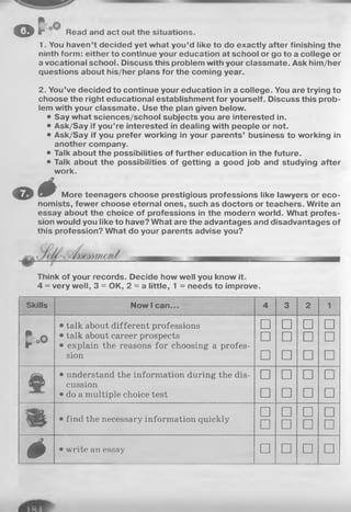 o f ' Read and act out the situations.
1. You haven’t decided yet what you’d like to do exactly after finishing the
ninth form: either to continue your education at school or go to a college or
a vocational school. Discuss this problem with your classmate. Ask him/her
questions about his/her plans for the coming year.
2. You’ve decided to continue your education in a college. You are trying to
choose the right educational establishment for yourself. Discuss this prob­
lem with your classmate. Use the plan given below.
• Say what sciences/school subjects you are interested in.
• Ask/Say if you’re interested in dealing with people or not.
• Ask/Say if you prefer working in your parents’ business to working in
another company.
• Talk about the possibilities of further education in the future.
• Talk about the possibilities of getting a good job and studying after
work.
O ê More teenagers choose prestigious professions like lawyers or eco­
nomists, fewer choose eternal ones, such as doctors or teachers. Write an
essay about the choice of professions in the modern world. What profes­
sion would you like to have? What are the advantages and disadvantages of
this profession? What do your parents advise you?
Think of your records. Decide how well you know it.
4 = very well, 3 = OK, 2 = a little, 1 = needs to improve.
Skills Now I can... 4 3 2 1
£ o O
• talk about different professions
• talk about career prospects
• explain the reasons for choosing a profes­
sion
□
□
□
□
□
□
□
□
□
□
□
□
• understand the information during the dis­
cussion
• do a multiple choice test
□
□
□
□
□
□
□
□
• find the necessary information quickly
□
□
□
□
□
□
□
□
é • write an essay □ □ □ □
 