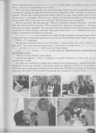 only II ІШШІІ'іІІ of III the СІІІНН, II11«І Мінну wiih ОПО of
them. I k n e w w e h a d СІ ЮНЄП each other.
The next day I anxiously awaited the class. Aflt>r the bell rang, Мінну and
I stopped talking ан Mrs В called for our attention. She started to call out
names. When she reached group three, Missy’s name was called. So I'm in
group three, I thought. The second, third and fourth members of the group
were called. My name was not included. There had to be a mistake!
Then I heard it. The last group: “ Mauro, Juliette, Rachel, Karina.” I could
feel the tears well in my eyes. How could I face being in that group - the boy
who barely spoke English, the one girl who was always covered by skirts that
went down to her ankles, and the other girl who wore clothes? Oh, how
badly I wanted to be with my friends.
I as I walked up to Mrs B. She looked at me and knew what
I was there for. I was determined to convince her I should be in the “good” group.
“Why...?” I started.
She gently placed a hand on my shoulder. “I know what you want, Karina,”
she said, “but your group needs you. I need you to help them
on this . Only you can help them.”
I was . I was . I was amazed. She had seen something in
me I hadn’t seen.
“W ill you help them?” she asked.
I stood straighter. “Yes,” I replied. I couldn’t believe it came out of my
mouth, but it did.
As I bravely walked to where the others in my group sat, I could hear the
laughter from my friends. I sat down and we started. Different newspaper
columns were assigned according to our interests. We did the research. Halfway
through the week I felt myself enjoying the company of these three
 