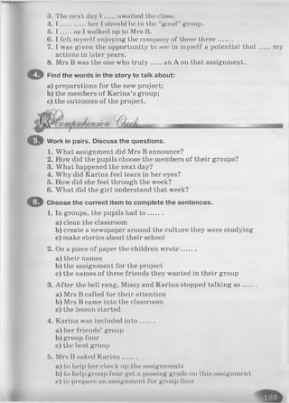 3. The next dny I awaited the cIhhb.
4. I .............. her I should he in the “good” group.
5. I hh 1walked up to Mrs B.
6. 1felt myself enjoying the company of these three.......
7. I was given the opportunity to see in myself a potential that
actions in later years.
8. Mrs B was the one who tru ly an A on that assignment.
O Find th e w ords in th e story to talk about:
a) preparations for the new project;
b) the members of Karina’s group;
c) the outcomes of the project.
O Work in pairs. Discuss the questions.
1. What assignment did Mrs B announce?
2. How did the pupils choose the members of their groups?
3. What happened the next day?
4. Why did Karina feel tears in her eyes?
5. How did she feel through the week?
6. What did the girl understand that week?
O Choose the correct item to complete the sentences.
1. In groups, the pupils had t o .......
a) clean the classroom
b) create a newspaper around the culture they were studying
c) make stories about their school
2. On a piece of paper the children w rote.......
a ) their names
b) the assignment for the project
c) the names of three friends they wanted in their group
3. A fter the bell rang, Missy and Karina stopped talking a s.....
a) Mrs B called for their attention
b) Mrs B came into the classroom
c) the lesson started
4. Karina was included in to .......
a) her friends’ group
b)group four
c) the best group
5. Mrs B asked Karina.......
a) to help her check up the assignments
b) to help group four get. n passing grade on this assignment
<•) to prepare an assignment for group four
 