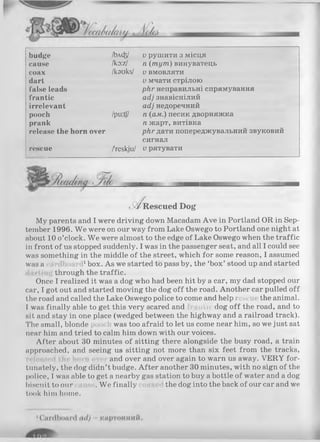 budge /bACfe/ и рушити з місця
cause lko:zJ п (т ут ) винуватець
coax /kauks/ V вмовляти
dart V мчати стрілою
false leads ркг неправильні спрямування
frantic асіі знавіснілий
irrelevant асі] недоречний
pooch /pu:tf/ п (ам.) песик дворняжка
prank п жарт, витівка
release the horn over рНг дати попереджувальний звуковий
сигнал
rescue /'reskju/ V рятувати
нше----------імтпті.....................................22В
tW Rescued Dog
My parents and I were driving down Macadam Ave in Portland OR in Sep­
tember 1996. W e were on our way from Lake Oswego to Portland one night at
about 10 o’clock. We were almost to the edge of Lake Oswego when the traffic
in front of us stopped suddenly. I was in the passenger seat, and all I could see
was something in the middle of the street, which for some reason, I assumed
was a 1box. As we started to pass by, the ‘box’ stood up and started
through the traffic.
Once I realized it was a dog who had been hit by a car, my dad stopped our
car, I got out and started moving the dog off the road. Another car pulled off
the road and called the Lake Oswego police to come and help rescut the animal.
I was finally able to get this very scared and n th dog o ff the road, and to
sit and stay in one place (wedged between the highway and a railroad track).
The small, blonde was too afraid to let us come near him, so we just sat
near him and tried to calm him down with our voices.
After about 30 minutes of sitting there alongside the busy road, a train
approached, and seeing us sitting not more than six feet from the tracks,
released Ihe horn ove and over and over again to warn us away. VERY for­
tunately, the dog didn’t budge. A fter another 30 minutes, with no sign of the
police, I was able to get a nearby gas station to buy a bottle of water and a dog
biscuit to our .W e finally the dog into the back of our car and we
took him home.
 