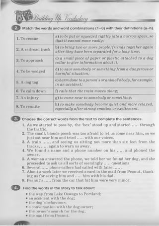 /Jfu/f/o/ty I/a Jica/iaiai//
Match the words and word combinations (1-8) with their definitions (a-h).
1. To rescue
a) to beput or squeezed tightly into a narrow space, so
that it cannot move easily;
2. A railroad track
b) to bring two or more people/friends together again
after they have been separated for a long time;
3. To approach
c) a small piece of paper or plastic attached to a dog
collar to give information about it;
4. To be wedged
d) to save somebody or something from a dangerous or
harmful situation;
5. A dog tag
e) harm done to aperson’sor animal’sbody, for example,
in an accident;
(>. To calm down f) rails that the train moves along;
7. An injury g) to come near to somebody or something;
8. To reunite
h) to make somebody become quiet and more relaxed,
especially after strong emotion or excitement.
C h o o s e t h e c o r r e c t w o r d s f r o m t h e t e x t t o c o m p l e t e t h e s e n t e n c e s .
1. As we started to pass by, the ‘box’ stood up and started through
the traffic.
2. The small, blonde pooch was too afraid to let us come near him, so we
just sat near him and tried with our voices.
3. A train ...... and seeing us sitting not more than six feet from the
tracks, again to warn us away.
4. W e found a name and a phone number on his and phoned the
owner.
5. A woman answered the phone, we told her we found her dog, and she
proceeded to ask us all sorts of seemingly questions.
6. Several phone callers had called with false.......
7. About a week later we received a card in the mail from Peanut, thank­
ing us for saving him and him with his dad.
8. Peanut’s from the car that hit him were very minor.
© F i n d t h e w o r d s i n t h e s t o r y t o t a l k a b o u t :
• the way from Lake Oswego to Portland;
• an accident with the dog;
• the dog’s behaviour;
• a conversation with the dog owner;
• the owner’s search for the dog;
• I.hr tuniI from I'rnmit.
 