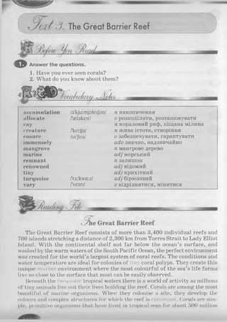 The Great Barrier Reef
o Answer the questions.
1. Have you ever seen corals?
2. What do you know about them?
Q /.duâlW !(/(../
accumulation
allocate
cay
creature
ensure
immensely
mangrove
marine
remnant
renowned
tiny
turquoise
vary
/a'kjuimjaleijbn/ n накопичення
/'ætakeit/
/'kri:tfa/
/m'Jus/
/'fj:kwa:z/
/Vesri/
v розподіляти, розташовувати
п кораловий риф, піщана мілина
п жива істота, створіння
v забезпечувати,гарантувати
adv значно, надзвичайно
п мангрове дерево
adj морський
п залишок
adj відомий
adj крихітний
adj бірюзовий
v відрізнятися, мінятися
The Great Barrier Reef consists of more than 3,400 individual reefs and
700 islands stretching a distance of 2,300 km from Torres Strait to Lady Elliot
Island. With the continental shelf not far below the ocean’s surface, and
washed by the warm waters of the South Pacific Ocean, the perfect environment
was created for the world’s largest system of coral reefs. The conditions and
water temperature are ideal for colonies of Liny coral polyps. They create this
unique marine environment where the most colourful of the sea’s life forms
live so close to the surface that most can be easily observed.
Beneath the turquoise tropical waters there is a world of activity as millions
of tiny animals live out their lives building the reef. Corals are among the most
beautiful of marine organisms. When they colonise a site, they develop the
colours and complex structures for which the reef is nowncd. Corals are sim­
ple, primitive organisms that have lived in tropicid seas for about 500 million
 
