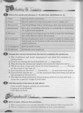 Jduikktui' f / / l / ’
o Match the words and phrases (1 -8 ) with their definitions (a-h ).
1. Tiny a) very much, extremely;
2. Coral b) to be different from each other in size, shape etc.;
3. Renowned c) a living thing, real or imaginary, that can move around;
4. Immensely d) to give something officially to somebody or something
for a particular purpose;
5. To vary e) a tropical tree that grows in mud or near the rivers and
has roots that are above the ground;
(1. A creature f) a hard substance that is red,pink or white in colour, and
that forms on the bottom of the sea from the bones of very
small creatures;
7. A mangrove g) very small in size;
8. To allocate h) famous and respected.
© Choose the correct words from the text to complete the sentences.
1. The conditions and water temperature are ideal for colonies o f .....
coral polyps.
2. Corals are among the most beautiful o f organisms.
3. They develop the colours and complex structures for which the reef is .......
4. While the size, shape and colour of coral formations............ , they are
all the work of one type o f .......
5. Low islands are the coral...... formed b y of sand and coral parts.
6. Continental islands a re...... of the mainland that have been cut o ff by
the changes in the sea level.
7. The Marine Park Authority limits human activity on the reef and.....
areas for a specific range of activities.
© Find the words in the story to talk about:
• the world’s largest system of coral reefs;
• types of coral islands;
• the Marine Park.
O Work in pairs. Discuss the questions.
1. How many reefs and inlands does the Great Barrier Reef consist of?
2. What conditions are ideal for colonies of tiny coral polyps?
 