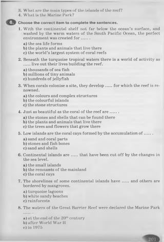 8. What an* the main typos of tlio Islanda of the roof?
4. What is tin* Marine Park?
Choose the correct item to complete the sentences.
1. With the continental shelf not far below the ocean’s surface, and
washed by the warm waters of the South Pacific Ocean, the perfect
environment was created fo r .......
a) the sea life forms
b) the plants and animals that live there
c) the world’s largest system of coral reefs
2. Beneath the turquoise tropical waters there is a world of activity as
live out their lives building the reef.
a) thousands of sea fish
b) millions of tiny animals
c) hundreds of jellyfish
3. When corals colonise a site, they develop for which the reef is re­
nowned.
a) the colours and complex structures
b) the colourful islands
c) the stone structures
4. Just as beautiful as the coral of the reef a re.......
a) the stones and shells that can be found there
b) the plants and animals that live there
c) the trees and flowers that grow there
5. Low islands are the coral cays formed by the accumulation o f .......
a) sand and coral parts
b) stones and fish bones
c) sand and shells
6. Continental islands a re that have been cut o ff by the changes in
the sea level.
a) the small islands
b) the remnants of the mainland
c) the coral cays
7. The shorelines of some continental islands h a ve and others are
bordered by mangroves.
a) turquoise lagoons
b) white sandy beaches
c)rainforests
8. The waters of the Groat Barrier Reef were declared the Marine Park
a) at the ond of the 20thcentury
b) after World War II
c) in 1976
 