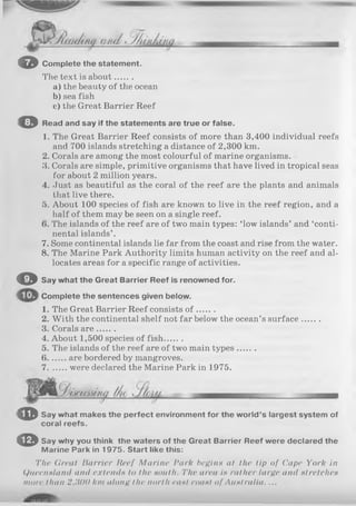 o
©
Complete the statement.
The text is about.......
a ) the beauty of the ocean
b) sea fish
c) the Great Barrier Reef
Read and say if the statements are true or false.
1. The Great Barrier Reef consists of more than 3,400 individual reefs
and 700 islands stretching a distance of 2,300 km.
2. Corals are among the most colourful of marine organisms.
3. Corals are simple, primitive organisms that have lived in tropical seas
for about 2 million years.
4. Just as beautiful as the coral of the reef are the plants and animals
that live there.
5. About 100 species of fish are known to live in the reef region, and a
half of them may be seen on a single reef.
(>. The islands of the reef are of two main types: ‘low islands’ and ‘conti­
nental islands’ .
7. Some continental islands lie far from the coast and rise from the water.
8. The Marine Park Authority limits human activity on the reef and al­
locates areas for a specific range of activities.
© Say what the Great Barrier Reef is renowned for.
Complete the sentences given below.
1. The Great Barrier Reef consists o f .......
2. W ith the continental shelf not far below the ocean’s surface.......
3. Corals a re.......
4. About 1,500 species of fish.......
5. The islands of the reef are of two main types.......
6....... are bordered by mangroves.
7....... were declared the Marine Park in 1975.
CD
0
Say what makes the perfect environment for the world’s largest system of
coral reefs.
Say why you think the waters of the Great Barrier Reef were declared the
Marine Park in 1975. Start like this:
The Great Barrier Reef Marine Park begins at the tip of Cape York in
Queensland and extends to the south. The area is rallier large and stretches
more than 2,1100 km along the north east coast of Australia. ...
 