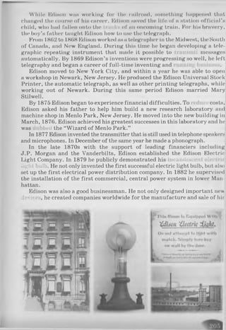 While KdiHon was working for th® rallrond, something happened that
changed the course of hiH career. Edison saved the life of a station official’s
child, who had fallen onto the of an oncoming train. For his bravery,
the boy’s father taught Edison how to use tin* telegraph.
From 1862 to 1868 Edison worked as a telegrapher in the Midwest, the South
of Canada, and New England. During this time he began developing a tele­
graphic repeating instrument that made it possible to messages
automatically. By 1869 Edison’s inventions were progressing so well, he left
telegraphy and began a career of full-time inventing and
Edison moved to New York City, and within a year he was able to open
a workshop in Newark, New Jersey. He produced the Edison Universal Stock
Printer, the automatic telegraph, as well as other printing telegraphs, while
working out of Newark. During this same period Edison married Mary
Stilwell.
By 1875 Edison began to experience financial difficulties. To costs,
Edison asked his father to help him build a new research laboratory and
machine shop in Menlo Park, New Jersey. He moved into the new building in
March, 1876. Edison achieved his greatest successes in this laboratory and he
was bed the “Wizard of Menlo Park.”
In 1877 Edison invented the transmitter that is still used in telephone speakers
and microphones. In December of the same year he made a phonograph.
In the late 1870s with the support of leading financiers including
J.P. Morgan and the Vanderbilts, Edison established the Edison Electric
Light Company. In 1879 he publicly demonstrated his icandescent electric
light bulb. He not only invented the first successful electric light bulb, but also
set up the first electrical power distribution company. In 1882 he supervised
the installation of the first commercial, central power system in lower Man­
hattan.
Edison was also a good businessman. He not only designed important new
devi< , he created companies worldwide for the manufacture and sale of his
 