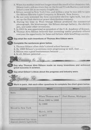 3. W Ikmi IiIh mother could not longer Htnnd the Hiuell of hin chemistry lnb,
Edison took a Job iih a train boy on the Grand Trunk Itailway and estab­
lished a new lab in an empty freight car.
4. Edison moved to New York City, and within a year he was able to open
the Edison Electric Light Company in Newark, New Jersey.
5. He not only invented the first successful electric light bulb, but also
set up the first electrical power distribution company.
6. During his time in West Orange Edison produced the commercial
phonograph, the kinetoscope, the Edison storage battery, the electric
pen, and some other inventions.
7. In 1915 he was appointed as president of the U.S. Academy of Science.
8. Thomas Alva Edison believed that inventing useful products offered
everyone the opportunity for fame and fortune while benefiting a society.
Say what the main inventions of Thomas Alva Edison were.
© Complete the sentences given below.
1. Thomas Edison often didn’t attend school because.......
2. By 1869 Edison’s inventions were progressing so well, th at.......
3. Edison was a good businessman because.......
4. In all, Edison patented.......
t/ie r f llf g i —. . . . . . ..jmmmm
Say why Thomas Alva Edison made so many inventions and achieved
great success in science.
Say what Edison’s ideas about the progress and industry were.
Work in pairs. Ask each other questions to complete the chart given below.
Events When Where
Born
When Thomas was 7 Port Huron, Michigan
From 1862 to 1868
By 1869
Moved to New York
March, 1876
In 1877
Demonstrated his incan­
descent electric light bull)
 