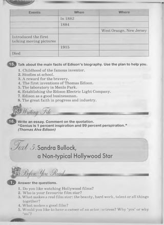 Events When Where
In 1882
1884
West Orange, New Jersey
Introduced the first
talking moving pictures
1915
Died
Talk about the main facts of Edison’s biography. Use the plan to help you.
1. Childhood of the famous inventor.
2. Studies at school.
3. A reward for the bravery.
4. The first inventions of Thomas Edison.
5. The laboratory in Menlo Park.
6. Establishing the Edison Electric Light Company.
7. Edison as a good businessman.
8. The great faith in progress and industry.
Write an essay. Comment on the quotation.
“Genius is 1 percent inspiration and 99 percent perspiration.’
(Thom as Alva E dison)
S . Sandra Bullock,
a Non-typical Hollywood Star
o Answer the questions.
1. Do you like watching Hollywood films?
2. Who is your favourite film star?
3. What makes a real film star: the beauty, hard work, talent or all things
together?
4. What makes a good film?
5. Would you like to have a career of an actor/actress? Why ‘yes’ or why
•no’?
 