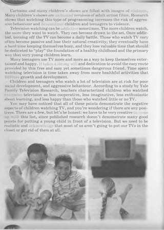 Cartoons and many children’s shows are filled with images of
Many children’s shows are versions of adult action films. Research
shows that watching this type of programming increases the risk of aggres­
sive behaviour and children and teenagers to violence.
Television watching can be sometimes. The more children watch,
the more they want to watch. They can become drawn to the set. Once addic­
ted, turning off the TV can become a daily battle. Those who watch TV very
often become passive and lose their natural creativity; they eventually have
n hard time keeping themselves busy, and they lose valuable time that should
I»* dedicated to “play” the foundation of a healthy childhood and the primary
way that very young children learn.
Many teenagers use TV more and more as a way to keep themselves enter-
tained and happy. m gwil and dedication to avoid the easy route
provided by this free and easy yet sometimes dangerous friend. Time spent
watching television is time taken away from more healthful activities that
growth and development.
Children and teenagers who watch a lot of television are at risk for poor
social development, and aggressive behaviour. According to a study by Yale
Family Television Research, teachers characterized children who watched
television as less cooperative, less imaginative, less enthusiastic
about learning, and less happy than those who watched little or no TV.
You may have noticed that all of these points demonstrate the negative
aspects of children watching TV, and you’re wondering if there are any posi­
tive's. There are a few, but let’s be honest: we have to be very creative to come
this list, since published research doesn’t demonstrate many good
points for putting a young child in front of a television. But we need to be
realistic and now led" that most of us aren’t going to put our TVs in the
closet or get rid of them at all.
 
