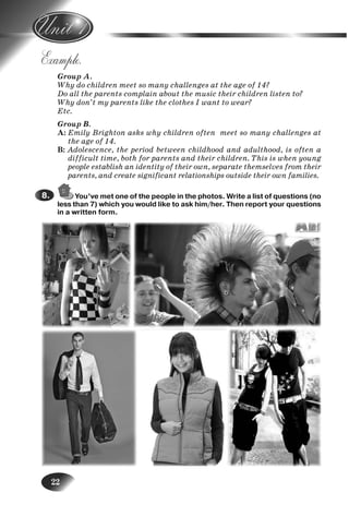 22
Example.
Group A.
Why do children meet so many challenges at the age of 14?
Do all the parents complain about the music their children listen to?
Why don’t my parents like the clothes I want to wear?
Etc.
Group B.
A: Emily Brighton asks why children often meet so many challenges at
the age of 14.
B: Adolescence, the period between childhood and adulthood, is often a
difficult time, both for parents and their children. This is when young
people establish an identity of their own, separate themselves from their
parents, and create significant relationships outside their own families.
You’ve met one of the people in the photos. Write a list of questions (no
less than 7) which you would like to ask him/her. Then report your questions
in a written form.
8.8.
1.
Nesvit_Engl_9.indd 22Nesvit_Engl_9.indd 22 8/12/2009 17:03:308/12/2009 17:03:30
 