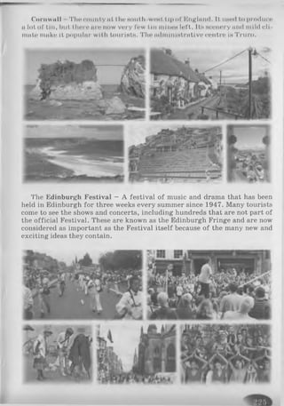 Cornwall The county at the HOllth WPHt tip of England. 11used to produce
a lot of tin, but there are now very few tin mlnoH left. Its «cenery and mild cli­
mate make it popular with tourists. The administrative centre is Truro.
The Edinburgh Festival —A festival of music and drama that has been
held in Edinburgh for three weeks every summer since 1947. Many tourists
come to see the shows and concerts, including hundreds that are not part of
the official Festival. These are known as the Edinburgh Fringe and are now
considered as important as the Festival itself because of the many new and
exciting ideas they contain.
 