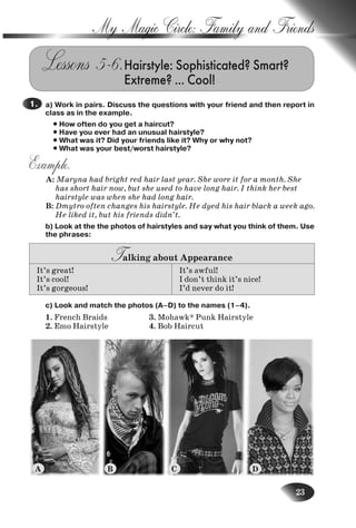 23
My Magic Circle: Family and Friends
Lessons 5–6.Hairstyle: Sophisticated? Smart?
Extreme? … Cool!
a) Work in pairs. Discuss the questions with your friend and then report in
class as in the example.
• How often do you get a haircut?
• Have you ever had an unusual hairstyle?
• What was it? Did your friends like it? Why or why not?
• What was your best/worst hairstyle?
Example.
A: Maryna had bright red hair last year. She wore it for a month. She
has short hair now, but she used to have long hair. I think her best
hairstyle was when she had long hair.
B: Dmytro often changes his hairstyle. He dyed his hair black a week ago.
He liked it, but his friends didn’t.
b) Look at the the photos of hairstyles and say what you think of them. Use
the phrases:
Talking about Appearance
It’s great!
It’s cool!
It’s gorgeous!
It’s awful!
I don’t think it’s nice!
I’d never do it!
c) Look and match the photos (A–D) to the names (1–4).
1. French Braids 3. Mohawk* Punk Hairstyle
2. Emo Hairstyle 4. Bob Haircut
1.
A B C D
Nesvit_Engl_9.indd 23Nesvit_Engl_9.indd 23 8/12/2009 17:03:318/12/2009 17:03:31
 