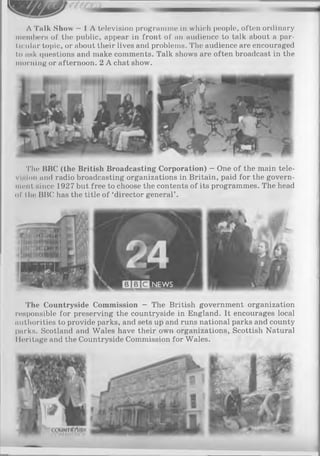 A Talk Show —1 A television programme in which people, often ordinary
members of the public, appear in front of an audience to talk about a par­
ticular topic, or about their lives and problems. The audience are encouraged
to ask questions and make comments. Talk shows are often broadcast in the
morning or afternoon. 2 A chat show.
The BBC (the British Broadcasting Corporation) —One of the main tele­
vision and radio broadcasting organizations in Britain, paid for the govern­
ment since 1927 but free to choose the contents of its programmes. The head
of the BBC has the title of ‘director general’ .
NEWS
•>’*N11
» " 'fiR i!
The Countryside Commission - The British government organization
responsible for preserving the countryside in England. It encourages local
authorities to provide parks, and sets up and runs national parks and county
parks. Scotland and Wales have their own organizations, Scottish Natural
Ileritage and the Countryside Commission for Wales.
 
