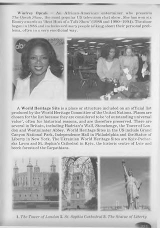 W infrey Oprah An African-Amorican entertainer who proaents
The Oprah Show, tin' moat popular US television chat show. She has won six
Eniiny awards as ‘ Heat Host of a Talk Show’ (1 98(> and 1990 1991). The show
began in 1980 and includes ordinary people talking about their personal prob­
lems, often in a very emotional way.
A World Heritage Site is a place or structure included on an official list
produced by the World Heritage Committee of the United Nations. Places are
chosen for the list because they are considered to be ‘of outstanding universal
value’ , often for historical reasons, and are therefore preserved. There are
several in Britain, including Hadrian’s Wall, Stonehenge, the Tower of Lon­
don and Westminster Abbey. World Heritage Sites in the US include Grand
Canyon National Park, Independence Hall in Philadelphia and the Statue of
Liberty in New York. The Ukrainian World Heritage Sites are Kyiv-Pecher-
ska Lavra and St. Sophia’s Cathedral in Kyiv, the historic centre of Lviv and
beech forests of the Carpathians.
 