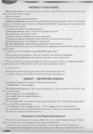 INDIRECT QUESTIONS
Direct questions use inverted word order, begin with a question word and
end with a question mark:
Ilow are you?
What are you thinking about?
Indirect questions are more formal than direct questions. They are formed
lining an introductory phrase, normal word order, and may or may not end
with a question mark.
Common introductory phrases are:
Could you tell me where the 501 bus leaves from?
Do you know what time is it?
I wonder if you could send me a catalogue.
Would you mind telling me when the interview will take place?
Could I ask where the ‘Odeon’ cinema is?
/>« you think you could tell me what the job involves?
Each introductory phrase is followed by a question word clause. Notice the
word order.
Could you tell me where I can find M s Sparrow?
When the question has a ‘yes/no’ answer, we use if or whether.
Could I ask if/whether the salary includes travel expenses?
When an indirect question begins with a question form, it needs a question
mark at the end. Otherwise, we do not use a question mark.
C o m p a re :
Would you mind telling me where the hotel manager is?
I wonder if you could tell me where the hotel manager is.
DIRECT - REPORTED SPEECH
'I1lie Direct Speech is exactly what someone says.
“I ’ll help you,” Steve says.
The Reported Speech is the exact meaning of what someone said but not
the exact words.
Steve says that he will help me.
Steve said that he would help me.
say and tell
We use say with or without a personal pronoun. W e use to after say when
there is a personal pronoun.
“I'll help you,” Steve says to me. —>Steve says that he will help me.
We use tell with a personal object pronoun. We never use to after tell,
lie told me that he would help me.
Changes in the Reported Speech
When the reporting verb (say, tell, etc.) is in the Present Simple Tense,
the verb tenses do not change in the Reported Speech.
"/ want to visit my Cranny on Sunday," Jane says. (D irect Speech.)
June nays thiil she wants to visit Iter Granny on Sunday. ( Reported Speech.)
 