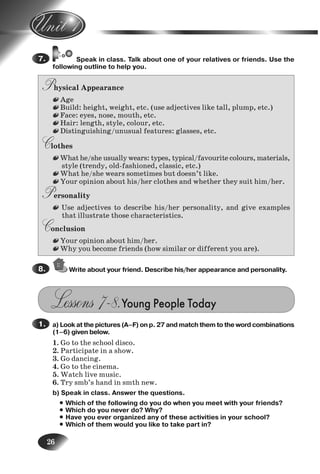 26
Speak in class. Talk about one of your relatives or friends. Use the
following outline to help you.
Physical Appearance
Age
Build: height, weight, etc. (use adjectives like tall, plump, etc.)
Face: eyes, nose, mouth, etc.
Hair: length, style, colour, etc.
Distinguishing/unusual features: glasses, etc.
Clothes
What he/she usually wears: types, typical/favourite colours, materials,
style (trendy, old-fashioned, classic, etc.)
What he/she wears sometimes but doesn’t like.
Your opinion about his/her clothes and whether they suit him/her.
Personality
Use adjectives to describe his/her personality, and give examples
that illustrate those characteristics.
Conclusion
Your opinion about him/her.
Why you become friends (how similar or different you are).
Write about your friend. Describe his/her appearance and personality.
Lessons 7–8.Young People Today
a) Look at the pictures (A–F) on p. 27 and match them to the word combinations
(1–6) given below.
1. Go to the school disco.
2. Participate in a show.
3. Go dancing.
4. Go to the cinema.
5. Watch live music.
6. Try smb’s hand in smth new.
b) Speak in class. Answer the questions.
• Which of the following do you do when you meet with your friends?
• Which do you never do? Why?
• Have you ever organized any of these activities in your school?
• Which of them would you like to take part in?
7.
8.
1.
2.
Nesvit_Engl_9.indd 26Nesvit_Engl_9.indd 26 8/12/2009 17:03:328/12/2009 17:03:32
 