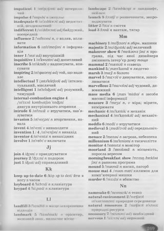illipill it 'll( І /мп'їкмі.ші/ (lllj НОТОрШОІ
чий
impulse 4 Лшрлін/ n імпульс
inadoquate в /in'icdikwot/ adj недостат­
ній, неадекватний
indifferent l/m'ililnrnnt/ac/убайдужий,
посередній
influence 2 /'influans/ n, v вплив, впли­
вати
information 6 /infa'meijan/ n інформа­
ція
inner 1 /'ina/adj внутрішній
inquisitive 1 /in'kwizitiv/adj допитливий
inscribe 5 /in'skraib/v надписувати, впи­
сувати
inspiring 2 /in'spaiorii]/adj той, що нади­
хає
intellectual 7 /.inta'lektjual/ adj інтелек­
туальний, мислячий
intelligent 1 /in'telicfcant/adj розумний,
тямущий
internal-combustion engine 4
/in't3:nl kambvstjan 'enc&in/
двигун внутрішнього згоряння
intrude 6 /in'tru:d/ v втручатися, нав’я­
зуватися
invasion 5 / іп 'у є із з п / n вторгнення, на­
вала
invent 4 /in'vent/v винаходити
invention 1/4 /in'venjan/ n винахід
inventor 4 /in'venta/n винахідник
involve 1 /in'vDlv/v включати
Jj
join 4 /ctpm/v приєднуватися
journey 2 1'(^з:т/ n подорож
just 1 /<fost/adj справедливий
K k
keep up-to-date 6 /ki:p лр ta deit/йти в
ногу з часом
keyboard 4 /'kiiboid/п клавіатура
keypad 4 /lki:,p;ed/п клавіатура
L1
landfill З/liendlii/ п місцезпхоронення
відході»
landmark 5 /'liciulmnk/ п орієнтир,
межоний знак, иизннчне місце
Іаіиінсаре 2 /'licndskcip/ п ландіна(|)т,
пейзаж
launch 5 /b:nt|/ v розпочинати, запро-
наджувати
litter 2 thtal п сміття
load 3 /laud/п вантаж, тягар
M m
machinery 1 /та'|і:пап/п збірн. машини
majestic 2 /ma'efcestik/adj величний
makeover show 6 /meikauva JauI n про­
грама, під час якої дизайнери
змінюють інтер’єр дому тощо
mammal 2 /'maemal/п ссавець
mankind 5/,m£en'kamd/ п людство
marsh 3 /та:// п болото
marvel 5 /maval/v дивуватися, захоп­
люватися
marvellous 2 /1ma:valas/adj чудовий, ди­
вовижний
mass media 6 /,maes 'mi:dia/ n засоби
масової інформації
measure 3 f теза/ n, v міра; міряти,
вимірювати
mechanic 4 /ті'кагпік/ n механік
mechanical 4 /mi'kaemkal/ adj механіч­
ний
meddle 6 /medl/v втручатися
medieval 5 /,medi'i:val/ adj середньовіч­
ний
menace 2 /menas/n загроза, небезпека
millennium 6 /mi'leniam/n тисячоліття
monitor 4 /’nmmta/ n монітор
moorland 3 /mualand/ n місцевість,
поросла вересом
morning/breakfast show /та:шг) /brekfast
Jau/ n ранкова програма
mound 5 /maund/n насип, пагорб
mouse mat 4 /maus maet/килимок для
комп’ютерної мишки
m urder 6 /'m3:da/n вбивство
N n
namesake 6 /'neimseik/ n тезко
natural environment 2 /па^ГагаІ
m'vairanmant/ природне середовище
natural resources 2 /'n;cl|arol ri'saisiz/
природні ресурси
несояиагу 7 /ncsoson/adj необхідний
nervoiiN I /ni:vas/adj норношій
 