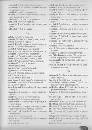 rewindїїI I /ri'stІСІІІІ/ n обмеження
ГОІІГО ІІН ЧІІ 7 /Гі'іШОМІЛПі/ tl В И Х ІД Н І! Ill'll
сію, підставка
revolt 5 /ri'voult/v повставати
revolve 5 /n'vnlv/ l> о б е р т а т и с я , ПСрІО-
дично повертатися
rip up 5 /прлр/рЛг v розривати
robbery 6 /'robari/я грабіж
romantic 1 /rau'majntik/ adj романтич­
ний
rubbish 3 /глЬїJ/n сміття
Ss
safety 1 /'seifti/ n безпека
scenery 2/smatVn краєвид, ландшафт
screen 6 /skri:n/n екран
search 4 /s3:tf/v шукати, досліджувати
seize 3 /si:zI v захоплювати
selfish 1/’selfij/adj егоїстичний
send 4 /send/v посилати, відправляти
sensible 1/sensibl/adj свідомий
sensitive 1/'sensitiv/adj чутливий
share 3 /Jea/v ділити, розподіляти
shelter 2 /'/elta/n притулок, сховище
shortage 2 /'Ja:tid5/n нестача
show 6 /Jau/n шоу
shy 1/Jai/adj сором’язливий
sight 6 /salt/n видовище
sitcom 6 /'sitktjrn/n комедія ситуацій
site 5 /sait/n місце
slate 2 /sleit/n сланець
soap opera 6 /saup'орага/мильна опера
sociable 1/'saujabl/adj товариський
soil 3 /soil/n ґрунт
sound signal 4 /'saund signal/ звуковий
сигнал
spaceship 4 /'speisjip/ rc космічний ко­
рабель
speaker 4 /'spi:ka/n гучномовець
species 2 /'spi:Jl:z//гвид, різновид
speculation 5 /spekju'leijan/ я роздуми,
спекуляція
spike 1/spaik/n,uвістря, шип; тутсфор­
мувати зачіску у вигляді «шипів»
spiritually 6 /'spiritjuali/ adv духовно,
натхненно
spray 3/sprci/п аерозоль
spreiid over 2 /spied 'ouvo/phr u поши­
рюватися
steppe 2 /step/n степ
stick out 5 /silk мПІphr v стирчати
stride 5 /straid/n великий крок
stroll 2 /slrnl/ n, v прогулянка; прогу­
люватися
study load /'stAdi laud/навчальне наван­
таження
stunning 2 Л і і л п і і }/ adj п р и г о л о м ш л и ­
в и й
stylist 1 /'stailist/ n стиліст, перукар-
модельєр
substance 3 /sAbstans/ n речовина, ма­
терія
suburban 3 /sa'b3:ban/adj приміський
succeed 7 /sak'si:d/ v досягати мети,
мати успіх
succeed in 1/sak'sildin/v досягати успі­
ху в чомусь
success 7 /sak'ses/n успіх
suit 7 /su:t//sju:t/ v підходити; влашто­
вувати
support 7 /sa'po:t/v підтримувати
surf the Internet 4 /S3:f 5a 'intanet/ шу­
кати інформацію в Інтернеті
sustainable 3 /sa'steinabl/ adj життє­
здатний
switch on/off 3 /switj nn/nf/phr v увім­
кнути/вимкнути
Tt
tabloid 6 Aaebbid/n малоформатна га­
зета, таблоїд
tactful 7 Aasktfal/adj тактовний
take into consideration 7 /teik inta
kan,sida'reijan/враховувати
talk/chat show 6 /to:k/tfaetJau/n шоу за
участю відомих людей
taxpayer 3 /taeks'peia/п платник подат­
ків
technology 4 /tek'nDlatfei/ п т е х н ік а ,
т е х н о л о г ія
television 6 Аеіа'уїзап/ п т е л е б а ч е н н я
thrilling 6 /'0ПІІГ)/ adj з а х о п л ю ю ч и й
thriving 3 /Graivnyadj п р о ц в іт а ю ч и й
tilled 3 /tild/adj о б р о б л е н и й
tiny 4 Латі/ adj к р и х іт н и й , м а л е н ь ­
кий
tolerant 1Anbrant/ adj толерантний
tomb 5 /tu:m/ n могили, надгробний
пам'ятник
tons 3 /Ids/о кидати, підкида ти
 