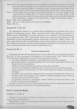 Steve: ( >iii' city Imgrowing. Mine mid more people lirecoming to live here. With the
growth of tlie city population we need more Iioumch. It's good they are going
to Iinil<I expensive property. 'I'llIh part of our city will look much bettor than
it looks today. A now supermarket will be also built, not far from my house.
Tom: What makes you so happy then? Mow long does it take you to get to the
supermarket on High Street? Twenty minutes or so. But think of the
polluted air because of the cars which will take people to do the shopping
here. And litter... Litter, litter everywhere... Paper boxes, plastic bags...
Steve: Don’t be so pessimistic!
Tom: I’m not. I just want to remind you of wildlife...
Steve: Oh, no...
Lessons 6—7, Ex. lb
An endangered species is a species whose population is so small that it is in
danger of becoming extinct. Many countries have laws offering protection to
these species (forbidding hunting, banning their habitats from development,
etc.) to prevent this. The conservation status of a species is an indicator of the
likelihood of that endangered species continuing to survive. Many factors are
taken into account when assessing the conservation status of a species: not only
the number remaining, but the overall increase or decrease in the population over
time, breeding success rates, known threats and so on.
Lesson 11, Ex. 1
Focus on Ecotourism
Nowadays people are becoming more aware about the environmental issues.
This led to the sustainable development and ecotourism. The United Nation
World Tourist Organization states that responsible tourism:
- minimises negative economic, environmental and social impacts;
- generates greater economic benefits for local people and enhances the well
being of host communities;
- improves working conditions and access to the industry;
- involves local people in decisions that affect their lives and life chances;
- makes positive contributions to the conservation of natural and cultural
heritage;
- provides more enjoyable experiences for tourists through more better con­
nections with local people, and a greater understanding of local cultural,
social and environmental issues;
- is culturally sensitive, encourages respect between tourists and hosts, and
builds local pride and confidence.
Ecotourism attracts more and more people trying to find the right balancebetween
the fast development of modern civilization and nature.
U nit 4 . Science M agic
Lessons 1—2, Ex. 2
Science is knowledge and theories about the world, which are based on facts,
experiments and research.
Technology Is the use of scientific knowledge and discoveries to develop new
machines and systems,
 