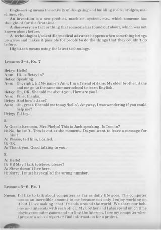 Engineering means the activity of designing and building roads, bridges, ma­
chines, etc.
An invention is a new product, machine, system, etc., which someone has
thought of for the first time.
A discovery is a fact or thing that someone has found out about, which was not
known about before.
A technological/scientific/medical advance happens when something brings
progress and makes it possible for people to do the things that they couldn’t do
before.
High-tech means using the latest technology.
Lessons 3—4, Ex. 7
Betsy: Hello!
Ann: Hi, is Betsy in?
BelHy: Speaking.
Ann: Oh, right, hi! My name’sAnn. I ’m a friend of Jane. My elder brother, Jane
and me go to the same summer school to learn English.
Betsy: Oh, OK. She told me about you. How are you?
Ann: Fine, thanks.
Betsy: And how’s Jane?
Ann: Oh, great. She told me to say ‘hello’. Anyway, I was wondering if you could
help me?
Betsy: I’ll try.
2.
A: Good afternoon, Mrs Phelps! This is Jack speaking. Is Tom in?
B: No, he isn’t. Tom is out at the moment. Do you want to leave a message for
him?
A: Please, tell him, I called.
B: OK.
A: Thank you. Good talking to you.
3.
A: Hello!
Bs Hi! May I talk to Steve, please?
A: Steve doesn’t live here.
ii: Sorry. I must have called the wrong number.
Lessons 5—6, Ex. 1
Susan: I’d like to talk about computers as far as daily life goes. The computer
means an incredible amount to me because not only I enjoy working on
it but I love making ‘chat’ friends around the world. We share our hob­
bies and interests with each other. My brother and I also spend much time
playing computer games and surfing the Internet. I use my computer when
I prepare a school report or find information fora project.
 
