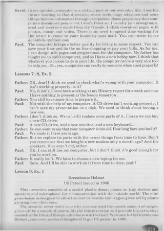 I>tivid: In my opinion, computer In n critical part of our everyday life. I nee the
future heading In that direction: whore technology advance» and more
things become automated through computer». Some people »ay that com­
puter» disconnect people but I don’t think h o . 1usually join newsgroups,
send and receive e-mails from my friends. I often download pages with
photos, music and video. There is no need to spend time waiting for
the letter to come to your house by post mail. You can write to me
dauidbillings@aol.com
Paul: The computer brings a better quality for living in some respect. You can
save your time and do the on-line shopping or pay your bills. As for me,
I can design web pages and programmes for the computer. My father has
taught me to build computers, and so I have a new hobby now. I think that
whatever you choose to do in your life, the computer can be a very nice tool
to help you. Oh, yes, computers can really do wonders when used properly!
Lessons 7—8, Ex. 2
Father: OK, dear! I think we need to check what’s wrong with your computer. It
isn’t working properly, is it?
Paul: No, it isn’t. I have been working at my History report for a week and now
I have nothing to present at the lesson tomorrow.
Father: You still have some time to prepare it.
Paul: Not with the help of my computer. A CD-drive isn’t working properly. I
can’t save my presentation on a disk. We need to think about buying a
new one.
Father: I don’t think so. We can still replace some parts of it. I mean we can buy
a new CD-drive.
Paul: A new CD-drive, and a new monitor, and a new keyboard...
Father: Do you want to say that your computer is too old. How long have you had it?
Paul: We made it three years ago.
Father: But we replace its parts with the newer things from time to time. Don’t
you remember that we bought a new modem only a month ago? And the
speakers, they aren’t old, either.
Paul: OK. I can still use my computer, but I don’t think it’s good enough for
you to work on.
Father: It really isn’t. We have to choose a new laptop for me.
Paul: Sure. And I’ll be able to work on it from time to time, yeah?
Lesson 9, Ex. 1
Greenhouse Helmet
US Patent Issued in 1986
This invention consists of a sealed plastic dome, plants on tiny shelves and
speakers and microphone for communication with the outside world. The mini
greenhouse is designed to allow the user to breathe the oxygen given off by plants
growing near their ears.
The inventor never really Hayn why you may need the measly amount of oxygon
given off by a couple of p l a n t H . Maybe this invention will provide the extra edge
needed by Ilie future Olympic aHi lotos to win the Gold. Welcome to the Greenhouse
Mol mot, your own personal biosphere! It got US patent In 19H(1,
 