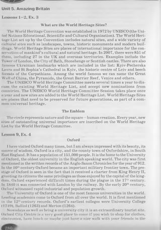 Unit 5. Amazing Britain
Lessons 1—2, Ex. 3
What are the World Heritage Sites?
The World Heritage Convention was established in 1972 by UNESCO (the Uni­
ted Nations Educational, Scientific and Cultural Organisation). The World Heri­
tage List set up by the Convention includes natural sites, and a wide variety of
cultural sites such as landscapes, towns, historic monuments and modern buil­
dings. World Heritage Sites are places of international importance for the con-
Hcrvntion of mankind’s cultural and natural heritage. In 2007, there were 851 of
t.lu'm, including 27 in the UK and overseas territories. Examples include the
Tower of London, the City of Bath, Stonehenge or Scottish castles. There are also
famous Ukrainian landmarks which are included in the list: Kyiv-Pecherska
Lavra and St Sophia’s Cathedral in Kyiv, the historic centre of Lviv and beech
forests of the Carpathians. Among the world famous we can name the Great
Wall of China, the Pyramids, the Great Barrier Reef, Venice and others.
The UNESCO World Heritage Committee meets several times a year to dis­
cuss the existing World Heritage List, and accept new nominations from
countries. The UNESCO World Heritage Committee Session takes place once
a year and new sites are added to the World Heritage List. World Heritage Sites
arc places that need to be preserved for future generations, as part of a com­
mon universal heritage.
The Emblem
The circle represents nature and the square - human creation. Every year, new
Hites of outstanding universal importance are inscribed on the World Heritage
I.ist by the World Heritage Committee.
Lesson 9, Ex. 4
Oxford
I have visited Oxford many times, but I am always impressed with its beauty, its
source of wisdom. Oxford is a city, and the county town of Oxfordshire, in South
Mast England. It has a population of 151,000 people. It is the home to the University
of Oxford, the oldest university in the English speaking world. The city was first
mentioned in the written records of the Anglo-Saxon Chronicles for the year of 912.
In the 10thcentury Oxford became an important military frontier town. The pre­
stige? of Oxford is seen in the fact that it received a charter from King Henry II,
granting its citizens the same privileges as those enjoyed by the capital of the king­
dom. Oxford experienced difficult times during the plague in the 17thcentury.
In i 840 it was connected with London by the railway. By the early 20thcentury,
Oxford witnessed rapid industrial and population growth.
The University of Oxford is one of the most famous universities in the world.
Leading academics come to Oxford from all over the world. It is first mentioned
in the 12thcentury records. Oxford’s earliest colleges were University College
( 1249), Balliol (1263) and Merton (1264).
Nowadays as well as being a university city it is an extraordinary tourist site.
Oxford City Centre is a very good place to come if you wish to shop for clothes,
electronics, have lunch or maybe just have a nice walk with your friends in the
 