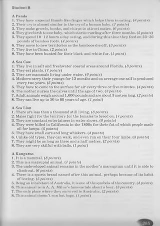 S t u d o n t B
A I'andn
1. They have a special ihumb-liko finger which helps them in eating. ( 8 points)
2. Their cry i« almost similar to the cry of a human baby. (7 points)
3. They make growls, honks, and chirps to attract mates. ((> point»)
4. They give birth to one baby, which starts crawling after three months. (5 points)
5. They spend 10-12 hours a day eating, and during this time they feed on 23-36
pounds of bamboo roots. (4 points)
6. They move to new territories as the bamboos die off. (3 points)
7. They live in China. (2 points)
8. They have been hunted for their black-and-white fur. (1 point)
A Sea Cow
1. They live in salt and freshwater coastal areas around Florida. (8points)
2. They eat plants. (7points)
3. They are mammals living under water. (6 points)
4. Mothers carry their youngs for 13 months and on average one calf is produced
every two years. (5 points)
5. They have to come to the surface for air every three or five minutes. (4 points)
6. The mother nurses the calves until the age of two. (3points)
7. Adult animals weigh around 1,000 pounds and are about 3 metres long. (2points)
8. They can live up to 50 to 60 years of age. (1 point)
A Sea Lion
1. There are less than a thousand still living. (8 points)
2. Males fight for the territory for the females to breed on. (7 points)
3. They are constant entertainers in water shows. (6points)
4. They were killed in California in the 1800s for their fat of which people made
oil for lamps. (5 points)
5. They have small ears and long whiskers. (4points)
6. Unlike old types, they can walk, and even run on their four limbs. (3points)
7. They might be as long as three and a half metres. (2points)
8. They are very skilful with balls. (1 point)
A Kangaroo
1. It is a mammal. (8 points)
2. This is a marsupial animal. (7points)
3. The undeveloped animal remains in the mother’s marsupium until it is able to
climb out. (6 points)
4. There is a sports brand named after this animal, perhaps because of its habit
of boxing. (5 points)
5. Being an inhabitant of Australia, it is one of the symbols of the country. (4 points)
6. This animal is in A. A. Milne’s famous tale about a bear. (3 points)
7. The only place where they survived is Australia. (2 points)
8. This animal doesn’t run but hops. ( I point)
 