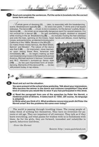 29
My Magic Circle: Family and Friends
Read and complete the sentences. Put the verbs in brackets into the correct
tense form and voice.
Awhole genre of dressing (1) ….. (also, to associate) with the breakdancing
scene. Breakdancers typically (2) ….. (to wear) low pants, T-shirts and a hat tipped
sideways. The dance (3) ….. (must, to do) in sneakers, for the dancer’s safety. Break-
dancing (4) ….. (to know) as an especially dangerous sport for several reasons. It is
not unusual for a dancer (5) ….. (to get) something caught, stubbed or stopped
while moving in the air. Breakdancing (6) ….. (to include) moving the feet sideways
and onto the toes, spinning on the knees, head, hands and elbows, mock fighting
moves,andpantomime,anelementintroducedin
California in the 1980s. Movies in the 80s (7) …..
(to make) these moves famous, like Beat Street,
Spinnin’ and Breakin’. The nature of the dance
was that it (8) ….. (to improvise), never learned,
so upon seeing these films, American kids
immediately (9) ….. (to begin) making up their
ownbreakdancingmovesinthebasementsacross
America. Michael Jackson’s famous “moonwalk”
and M.C. Hammer’s pumped-up dance style
(10) ….. (to be) just improvised form of break-
dancing. Elements of this dance (11) ….. (to be)
still present today, in rap videos.
Read and act out the situation.
You were present at the school show yesterday. Talk about your impressions.
Who became the winner in the dance and costume competition? Say what
kind of costume you would like to wear if you had participated in this show.
a) Read the paragraph from one of the speeches by Peter the Hermit, a
medieval priest of Amiens. It dates back to 1050. (Of course, its language
is adapted).
b) Write what you think of it. What problems concerning youth did Peter the
Hermit arise? Are the problems the same even today?
The world is passing through troubling times. The young people of
today think of nothing but themselves. They have no reverence for pa-
rents or old age. They are impatient of all restraint. They talk as if they
knew everything, and what passes for wisdom with us is foolishness with
them. As for the girls, they are forward, immodest and unladylike in
speech, behaviour and dress.
~Peter the Hermit
Source: http://www.quoteland.com
7.
8.
9.
Nesvit_Engl_9.indd 29Nesvit_Engl_9.indd 29 8/12/2009 17:03:338/12/2009 17:03:33
 
