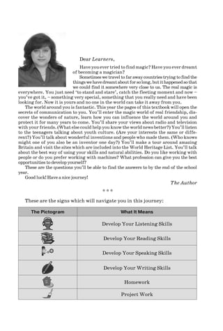 Dear Learners,
Have you ever tried to find magic? Have you ever dreamt
of becoming a magician?
Sometimeswetraveltofarawaycountriestryingtofindthe
thingswehavedreamtaboutforsolong,butithappenedsothat
we could find it somewhere very close to us. The real magic is
everywhere. You just need ‘to stand and stare’, catch the fleeting moment and now –
you’ve got it, – something very special, something that you really need and have been
looking for. Now it is yours and no one in the world can take it away from you.
The world around you is fantastic. This year the pages of this textbook will open the
secrets of communication to you. You’ll enter the magic world of real friendship, dis-
cover the wonders of nature, learn how you can influence the world around you and
protect it for many years to come. You’ll share your views about radio and television
with your friends. (What else could help you know the world news better?) You’ll listen
to the teenagers talking about youth culture. (Are your interests the same or diffe-
rent?) You’ll talk about wonderful inventions and people who made them. (Who knows
might one of you also be an inventor one day?) You’ll make a tour around amazing
Britain and visit the sites which are included into the World Heritage List. You’ll talk
about the best way of using your skills and natural abilities. Do you like working with
people or do you prefer working with machines? What profession can give you the best
opportunities to develop yourself?
These are the questions you’ll be able to find the answers to by the end of the school
year.
Good luck! Have a nice journey!
The Author
* * *
These are the signs which will navigate you in this journey:
The Pictogram What It Means
Develop Your Listening Skills
Develop Your Reading Skills
Develop Your Speaking Skills
Develop Your Writing Skills
Homework
Project Work
Nesvit_Engl_9.indd 3Nesvit_Engl_9.indd 3 8/12/2009 17:03:128/12/2009 17:03:12
 