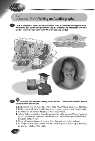 30
Lessons 9–10.Writing an Autobiography
Look at the photo. What can you say about Erika’s character and appearance?
What kind of a person do you think she is? What is she interested in? What
kind of family does she live in? Where does she study?
Listen to Erika Baker talking about herself. Choose the correct item to
complete the sentences.
1. Erika was born on June 15, 1994/July 15, 1995, in Sarasota, Florida.
2. Erika lives with Aunt Molly/her father, mum, brother, and Aunt Molly.
3. She studies at Booker High/Elementary School.
4. School Administration Board awarded her with one certificate/a couple
of certificates for perfect attendance and two for being named the Best
Student of the Year.
5. The girl has one bosom friend/a few close friends in her school.
6. In ten years time she thinks she will probably be still living in Florida/
in another state of the USA.
1.
2.
3.
4.
Nesvit_Engl_9.indd 30Nesvit_Engl_9.indd 30 8/12/2009 17:03:338/12/2009 17:03:33
 