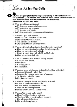 12.TestYour Skills
-X L You are going to listen to six people talking in different situations.
For questions (1-6) choose and write the letter of the correct answer in
your exercise-book. There is always one correct answer.
An example (0) has been given.
0. What does Tom want to say?
a) H e has no problems at the moment.
b) H e ’s got only one problem.
c) H e doesn't need a bike.
•/ d) H e has some other problems to think about.
1. W hy did a girl look worried?
a) She has lost a ticket to the cinema.
b) She wanted to watch a film.
c) Her friend hasn’t come.
d) She wanted to sell an extra ticket.
2. What are the friends going to do on Saturday evening?
a) They are going to stay in and do their homework.
b) They are going to watch a DVD.
c) They are going to watch a DVD and babysit.
d) They are going to babysit.
3. What is the favourite place of young people?
a) A school youth club.
b) Two cafés.
c) A bowling club.
d) A snack bar.
4. W hy does Mum ask her son to take his brother with him?
a) Because it is really a hot day.
b) Because they have a game this afternoon.
c) He likes to go to the river.
d) He likes swimming.
5. W hy didn’t the girl notice her present at first?
a) It was in the room downstairs.
b) It was on the table between books.
c) She didn’t like the present.
d) There was no present in her room.
6. W hy can’t a person make a call?
a) There’s a thunderstorm outside.
b) She doesn’t have the telephone number.
c) The telephone iwbroken.
 