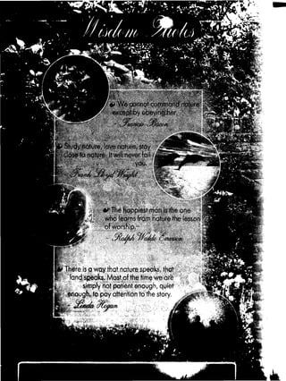 51 Js*.
’ V
[ft?■'
“*i *
p * Wf- cxir.not a*mr>innd 'icunre
except by obeying her
- ■fitw m •yjaw n
Study nature, love nature, stay ,£
close to nature ItuJi nevoi »mi «
you.
№
0 7!iC hapoif;'..? non isth* u: •
who learns from nature the lesson
of worship.-
■ I/rdf/t »tern//
There is a way that nature speaks, that
if: land speaks. Most of the time we are
k simply not patient enough, quiet
w ‘ enough, to pay attention to the story.
 