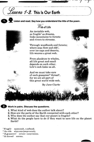 c 1-2. This Is Our Earth
o i Listen and read. Say how you understand the title of the poem.
eb of Life
An invisible web,
as fragile1as dreams,
links mountains to forests
and rivers to streams.
Through woodlands and forests;
where seas flow and ebb2,
over ice caps and deserts,
life weaves a great web.
From plankton to whales,
all life great and small
depends on each other.
Life’s web links us all.
And we must take care
of each gossamer3thread4,
for we are all part of
this great world wide web.
By Jane Clarke
© Work in pairs. Discuss the questions.
1. What kind of web does the author talk about?
2. How are the parts of the Earth connected with each other?
3. Why does the author say that our planet is fragile?
4. What do the people have to do if they want to save life on the planet
Earth?
IFragile KpHxicnfi, cjmfhcMii.
II An ol>l> iiiAii.ilnii (MopruKuU).
" A kohhiiiiht ociimc imiiyTiimm.
1A tlircnd iimicii.
 