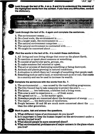 Lookthrough tho toxt of Ex. 4 on p. 8 and try to understand the moaning of
tho highlighted wordsfrom the oontoxt. If you have anydifficulties, oonsult
the dictionary.
'• Look through the text of Ex. 4 again and complete the sentences,
• the eitt$fon#urttt ♦ to refer •
n * destruction f /w ildlife » shortage • natui
#to £&fluenc6 * to endanger • Utter •
1. The environment means.......
2. On a local scale, the environment is ..... .
3. On a larger scale, the environment is .
4. The natural environment comprises.......
5. The natural environment is contrasted with.......
6. We might be concerned about......
O Find the words in the text of Ex. 4 to match these definitions.
1. All living and non-living things that occur on the planet Earth.
2. To mention or speak about someone or something.
3. To consist of particular parts, groups, etc.
4. To make someone feel worried or upset.
5. The act or process of destroying something or being destroyed.
6. Animals and plants growing in natural conditions.
7. A situation in which there isn’t enough of something that people need.
8. Something such as useful land, or minerals such as oil or coal, that exists
1. The environmental was caused by the road building programme.
2. The City Council has to take measures to protect the area’s ......
3. The house two bedrooms, a kitchen and a living-room.
4. This area is said to experience a ..... of fresh water.
5. We agreed not to to the matter again.
6. Nowadays people are concerned about the development of energy ......
7. The report the destruction of rainforests.
8. People between 18 and 30 are much more concerned about the .....
themthe older generation.
© Work In pairs. Ask and an8werthe questions.
1. What different types of environment do you know?
2. Is it important to keep the human impact oh the environment under a
certain limited level?
8. What should people be more concerned about?
4. What environmental problepia are of major concern in the place where
O
in a country and can be used to increase its wealth.
Complete the sentences with the words from Ex. 7.
you live?
 