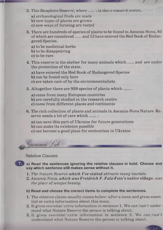 2. This Biosphere Reserve, where is also a research centre.
a) archaeological finds are made
b) new types of plants are grown
c) new ways of farming are tested
3. There are hundreds of species of plants to be found in Ascania-Nova, 85
of which are considered and 12 have entered the Red Book of Endan­
gered Species.
a) to be medicinal herbs
b) to be disappearing
c) to be rare
4. This reserve is the shelter for many animals which and are under
the protection of the state.
a) have entered the Red Book of Endangered Species
b) can be found only here
c) are taken care of by the environmentalists
5. Altogether there are 939 species of plants which.......
a) come from many European countries
b) are carefully studied in the research centre
c) come from different places and continents
6. The rich collection of plants and animals in Ascania-Nova Nature Re­
serve needs a lot of care which.......
a) can save this part of Ukraine for future generations
b) can make its existence possible
c) can become a good place for ecotourism in Ukraine
Relative Clauses
© a) Read the sentences ignoring the relative clauses in bold. Choose and
say which sentence still makes sense without it.
1. The Nature Reserve which I ’ve visited attracts many tourists.
2. Ascania-Nova, which was Freidrich F. Falz-Fein’s native village, was
the place of unique beauty.
b) Read and choose the correct items to complete the sentences.
1. The relative clause usually comes before/after a noun and gives essen­
tial or extra information about this noun.
2. It gives essential/extra information in sentence 1. We can/can’t under­
stand what Nature Reserve the person is talking about.
3. It gives essential/extra information In sentence 2. We can/can't
understand what Nature Reserve the person is talking about.
 