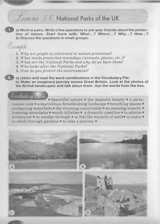 (
3 6. National Parks of the UK
o a) Work in pairs. Write a few questions to ask your friends about the protec­
tion of nature. Start them with: What...? Where...? Why...? How...?
b) Discuss the questions in small groups.
VOXM TlAie:
1. Why are people so interested in nature protection?
2. What needs protection nowadays (animals, plants, etc.)?
3. What are the National Parks and why do we have them?
4. Who looks after the National Parks?
5. How do you protect the environment?
O a) Listen and read the word combinations in the Vocabulary File.
b) Make an imaginary journey across Great Britain. Look at the photos of
the British landscapes and talk about them. Use the words from the box.
• beautiful nature • the majestic beauty • a pictu­
resque view • a marvellous/breathtaking landscape • breathing spaces •
enchanting waterfalls • the stunning countryside • an amazing scenery •
towering mountains • woody hillsides • a dramatic coastline • to admire •
to discover • to wander through • to feel the warmth of smth« to enjoy •
to stroll through gardens • to take a journey •
 