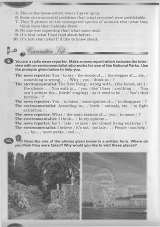 5. This is the house which/where I grow up In.
(». Some environmental problems that/what occurred were predictable.
7. They’ll protect all the endangered species of animals that/what they
think have their habitats there.
8. No one was expecting that/what came next.
9. It’s that/what I had read about before.
10. It’s just that/what I’ d like to know about.
f j/ d -
oYou are a radio news reporter. Make a news report which includes the inter­
view with an environmentalist who works for one of the National Parks. Use
the prompts given below to help you.
The news reporter: You / to say / the woods of... / the steppes of..., etc. /
something is wrong / . / Why / you / think so / ?
The environmentalist: The first thing / wrong with... (the forest, etc.) /
the silence /. / You walk in... / you / don’t hear / anything / . / You
can’t admire the... (birds’ singing) / as it used to be / . / Isn’t that
terrible / ?
The news reporter: You / to mean / some species of... / to disappear / ?
The environmentalist: According to... / birds / animals, etc. / to fight
extinction / .
The news reporter: What / the main reasons of.../ you / to name / ?
The environmentalist: I think... / In my opinion...
The news reporter: Isn’t / late / to save / our closest living relatives / ?
The environmentalist: I believe / it’s not / too late / . / People / can help /
/ by... / more parks / and... / .
<» Describe one of the photos given below in a written form. Where do
you think they were taken? Why would you like to visit these places?
 